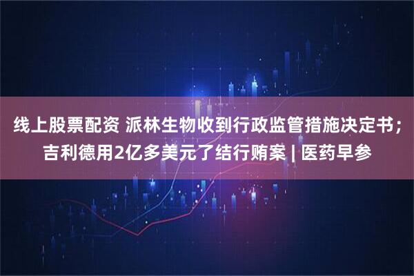 线上股票配资 派林生物收到行政监管措施决定书；吉利德用2亿多美元了结行贿案 | 医药早参