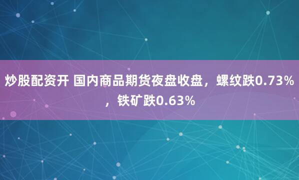 炒股配资开 国内商品期货夜盘收盘，螺纹跌0.73%，铁矿跌0.63%