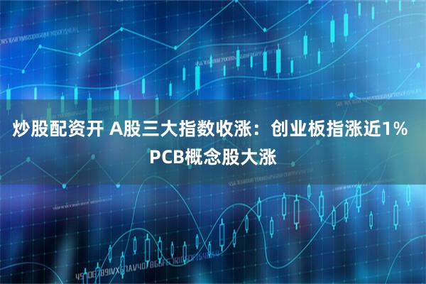 炒股配资开 A股三大指数收涨：创业板指涨近1% PCB概念股大涨