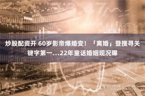 炒股配资开 60岁影帝爆婚变！「离婚」登搜寻关键字第一…22年童话婚姻现况曝