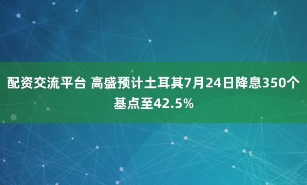 配资交流平台 高盛预计土耳其7月24日降息350个基点至42.5%