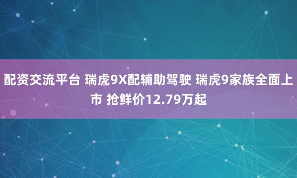 配资交流平台 瑞虎9X配辅助驾驶 瑞虎9家族全面上市 抢鲜价12.79万起