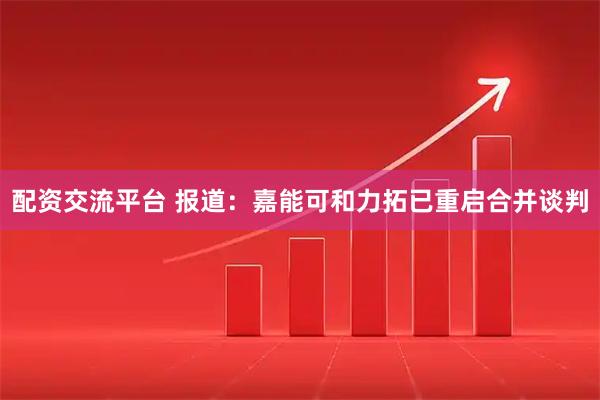 配资交流平台 报道：嘉能可和力拓已重启合并谈判